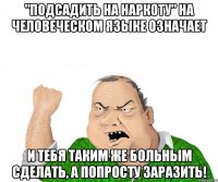 "Подсадить на наркоту" на человеческом языке означает и тебя таким же больным сделать, а попросту заразить!