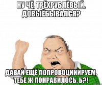 Ну чё, трёхрублёвый, довыёбывался? Давай ещё попровоцииируем, тебе ж понравилось, Ь?!