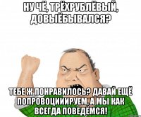 Ну чё, трёхрублёвый, довыёбывался? Тебе ж понравилось? Давай ещё попровоцииируем, а мы как всегда поведёмся!