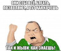 они себе всё, блеать, позволяют, а тут как хочешь так и жыви, как знаешь!