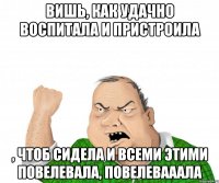 Вишь, как удачно воспитала и пристроила , чтоб сидела и всеми этими повелевала, повелевааала