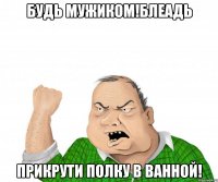 Будь мужиком!БЛЕАДЬ ПРИКРУТИ ПОЛКУ В ВАННОЙ!