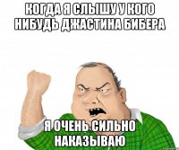 Когда я слышу у кого нибудь Джастина Бибера Я очень сильно наказываю