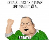 ЖЕНА, ХВАТИТ СИДЕТЬ С МОЕГО АККАУНТА БЛЕАТЬ!