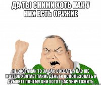 да ты сними хоть как у них есть оружие не охота как то за вас воевать у вас же мозгов хватает такие деньги использовать и думайте почему они хотят вас уничтожить