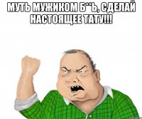 Муть мужиком Б**ь, сделай настоящее тату!!! 