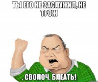 Ты его не заслужил, не трож , сволоч, блеать!