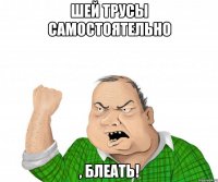 Шей трусы самостоятельно , блеать!