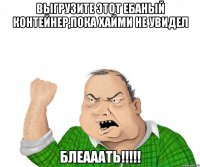 выгрузите этот ебаный контейнер,пока Хайми не увидел Блеааать!!!!!