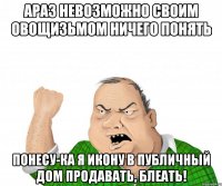 АРАЗ НЕВОЗМОЖНО СВОИМ овощизьмом ничего понять понесу-ка я икону в публичный дом продавать, блеать!