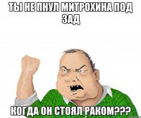 Ты не пнул митрохина под зад когда он стоял раком???