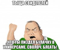 Тыща свидетелей , что ты пиздел булачку в универсаме, сволоч, блеать!