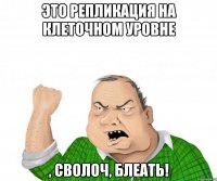 это репликация на клеточном уровне , сволоч, блеать!