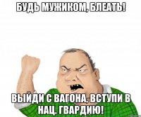 Будь мужиком, блеать! Выйди с вагона, вступи в нац. гвардию!