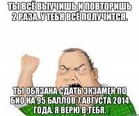 Ты всё выучишь и повторишь 2 раза. У тебя всё получится. Ты обязана сдать экзамен по био на 95 баллов 7 августа 2014 года. Я верю в тебя.