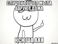 слушок пошол мыла варуют дома ксюша аяя