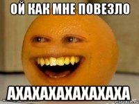 ой как мне повезло ахахахахахахаха