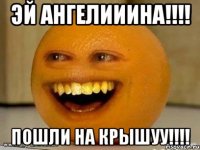 эй Ангелииина!!!! пошли на крышуу!!!!