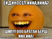 ЕЙ,ДИНОСЁЛ.ИИИА,ИИИА? ШӨП!!! ООО БРАТАН БЕРШ ИИА,ИИА!