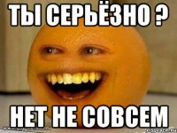 ТЫ СЕРЬЁЗНО ? НЕТ НЕ СОВСЕМ