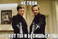 НЕ ТВОИ ВОТ ТЫ И БЕСИШЬСЯ