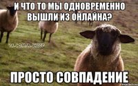 и что то мы одновременно вышли из онлайна? просто совпадение