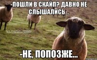 -пошли в скайп? давно не слышались... -не, попозже...