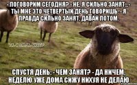 - поговорим сегодня? - не, я сильно занят...- ты мне это четвертый день говоришь. - я правда сильно занят, давай потом. спустя день: - чем занят? - да ничем, неделю уже дома сижу нихуя не делаю