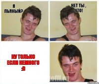 Я пьяный? Нет ты , что! Ну только если немного :D