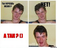 Ты хочешь меня ? Нет! А так ? ()