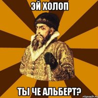 Эй холоп Ты че Альберт?