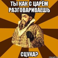 ты как с царём разговариваешь сцука?