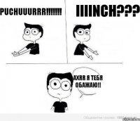 Puchuuurrr!!!!!!! iiiinch??? axrr я тебя обажаю!!