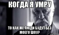 когда я умру то как же люди будут без моего шоу?