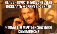 Нельзя просто так взять и не пожелать Жорику в юбилей чтобы его мечты и задумки сбывались !