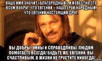 Ваше имя значит «благородный», И известно это всем вокруг, Что Евгений – наш герой народный, Что Евгений настоящий друг. Вы добры, умны и справедливы, Людям помогаете всегда! Будьте же, Евгений, вы счастливым, В жизни не грустите никогда!