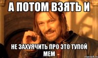 а потом взять и не захуячить про это тупой мем