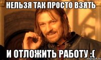 Нельзя так просто взять и отложить работу :(