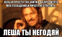 Нельзя просто так зайти в вк,прочитать мое сообщение,и ничего не ответить. Леша ты негодяй