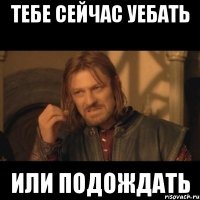 тебе сейчас уебать или подождать