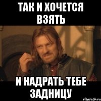 Так и хочется взять И надрать тебе задницу