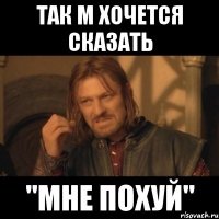 Так м хочется сказать "МНЕ ПОХУЙ"