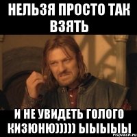 Нельзя просто так взять и не увидеть голого Кизюню))))) ыыыыы