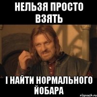 Нельзя просто взять і найти нормального йобара