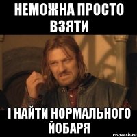 Неможна просто взяти і найти нормального йобаря