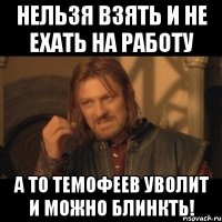 Нельзя взять и не ехать на работу А то Темофеев уволит и можно блинкть!