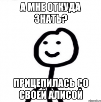 а мне откуда знать? прицепилась со своей алисой