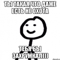 Ты такая,что даже есть не охота Тебя бы захрумкал)))