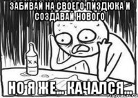 забивай на своего пиздюка и создавай нового но я же... качался...