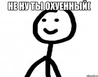 не ну ты охуенный( 